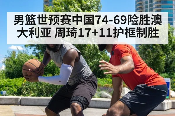 男篮世预赛中国74-69险胜澳大利亚 周琦17+11护框制胜